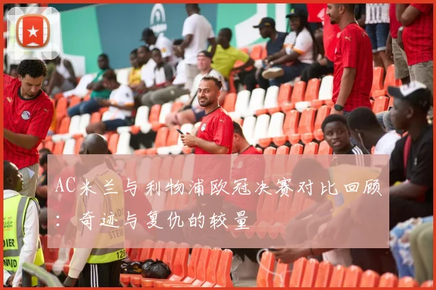 AC米兰与利物浦欧冠决赛对比回顾:奇迹与复仇的较量