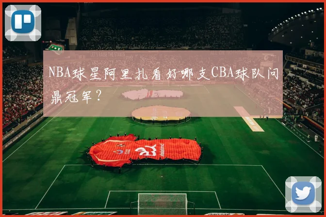 NBA球星阿里扎看好哪支CBA球队问鼎冠军？