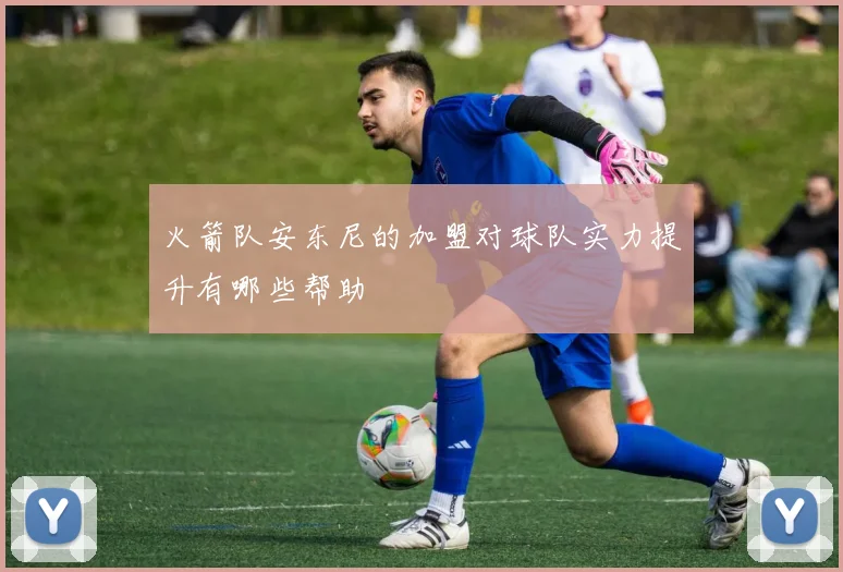 火箭队安东尼的加盟对球队实力提升有哪些帮助