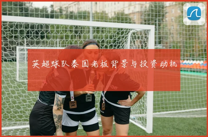 英超球队泰国老板背景与投资动机