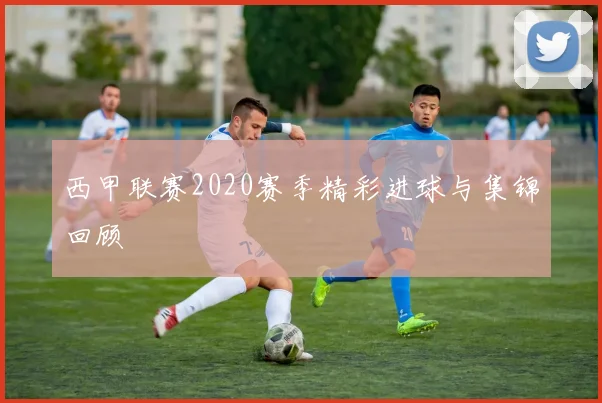 西甲联赛2020赛季精彩进球与集锦回顾